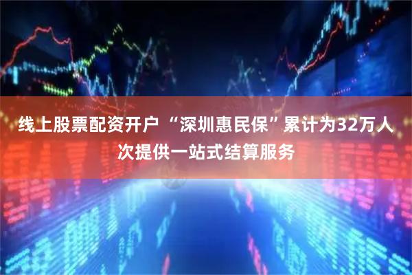 线上股票配资开户 “深圳惠民保”累计为32万人次提供一站式结算服务
