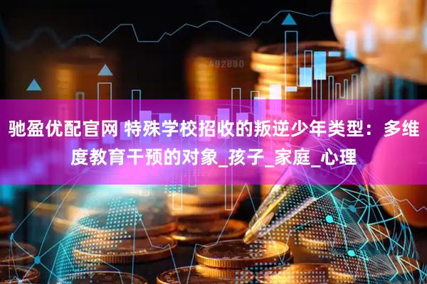 驰盈优配官网 特殊学校招收的叛逆少年类型：多维度教育干预的对象_孩子_家庭_心理