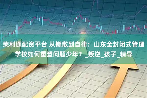 荣利通配资平台 从懒散到自律：山东全封闭式管理学校如何重塑问题少年？_叛逆_孩子_辅导