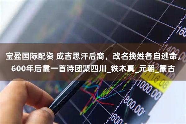 宝盈国际配资 成吉思汗后裔，改名换姓各自逃命，600年后靠一首诗团聚四川_铁木真_元朝_蒙古