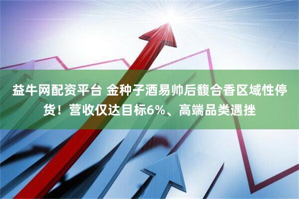 益牛网配资平台 金种子酒易帅后馥合香区域性停货！营收仅达目标6%、高端品类遇挫
