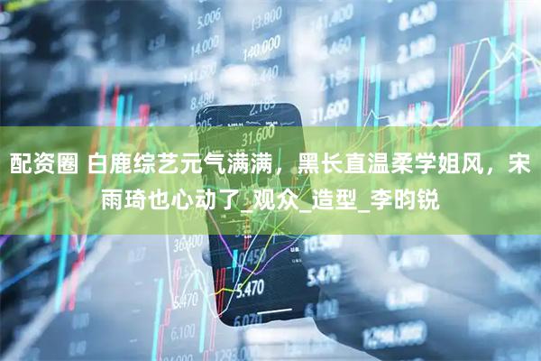 配资圈 白鹿综艺元气满满，黑长直温柔学姐风，宋雨琦也心动了_观众_造型_李昀锐