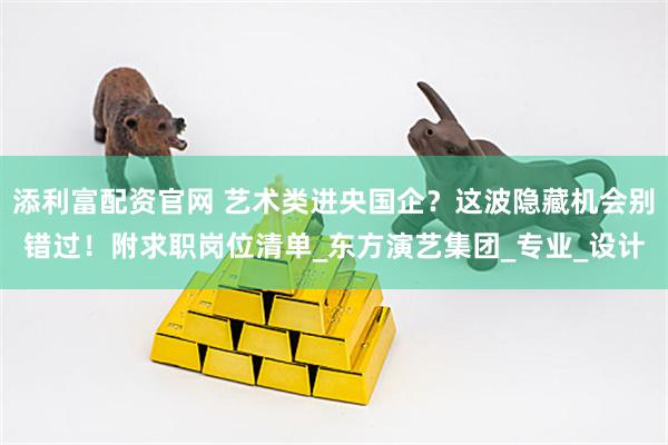添利富配资官网 艺术类进央国企？这波隐藏机会别错过！附求职岗位清单_东方演艺集团_专业_设计