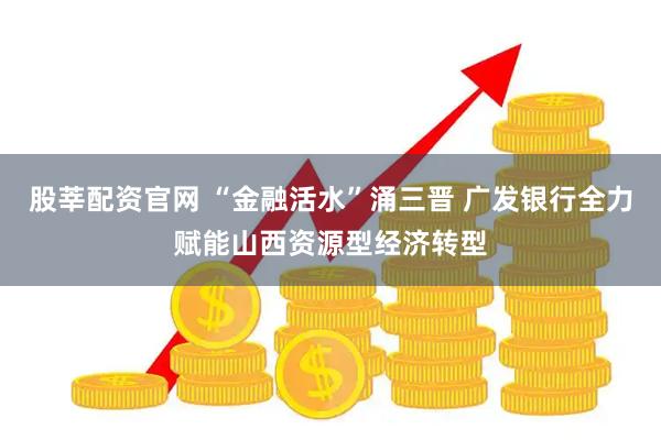 股莘配资官网 “金融活水”涌三晋 广发银行全力赋能山西资源型经济转型