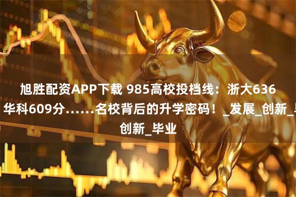 旭胜配资APP下载 985高校投档线：浙大636分、华科609分……名校背后的升学密码！_发展_创新_毕业