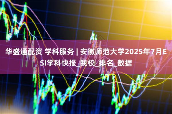华盛通配资 学科服务 | 安徽师范大学2025年7月ESI学科快报_我校_排名_数据