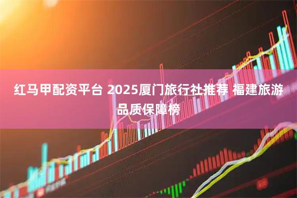红马甲配资平台 2025厦门旅行社推荐 福建旅游品质保障榜