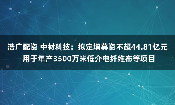 浩广配资 中材科技：拟定增募资不超44.81亿元 用于年产3500万米低介电纤维布等项目