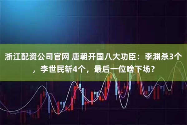 浙江配资公司官网 唐朝开国八大功臣：李渊杀3个，李世民斩4个，最后一位啥下场？
