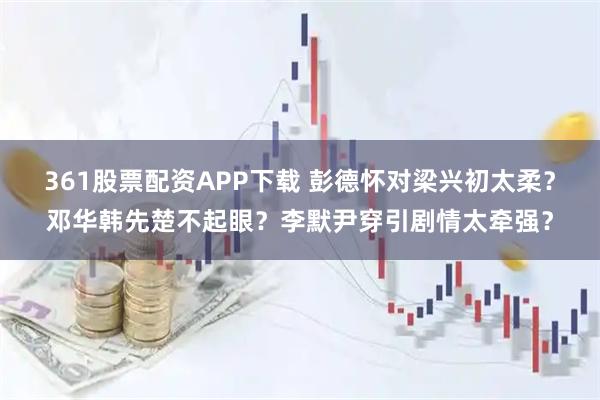 361股票配资APP下载 彭德怀对梁兴初太柔？邓华韩先楚不起眼？李默尹穿引剧情太牵强？