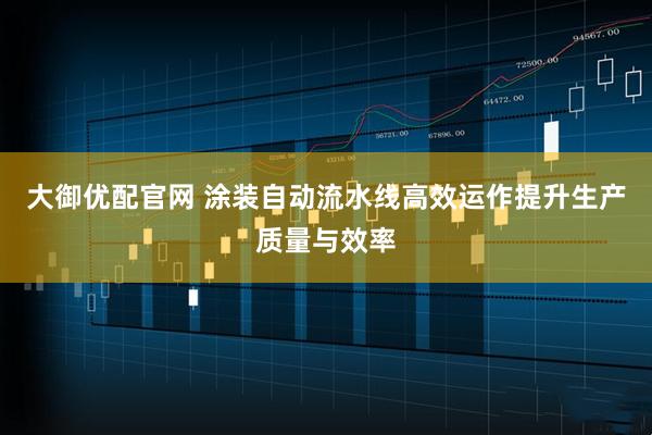 大御优配官网 涂装自动流水线高效运作提升生产质量与效率