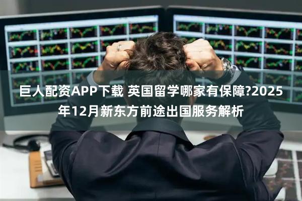 巨人配资APP下载 英国留学哪家有保障?2025年12月新东方前途出国服务解析