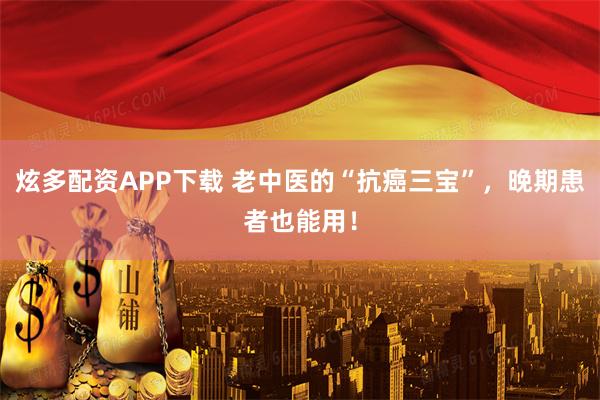 炫多配资APP下载 老中医的“抗癌三宝”，晚期患者也能用！