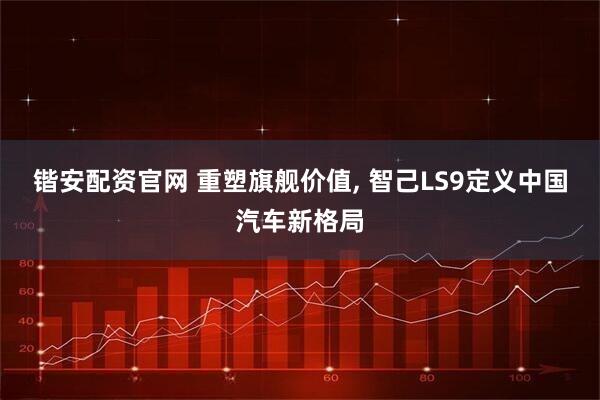 锴安配资官网 重塑旗舰价值, 智己LS9定义中国汽车新格局