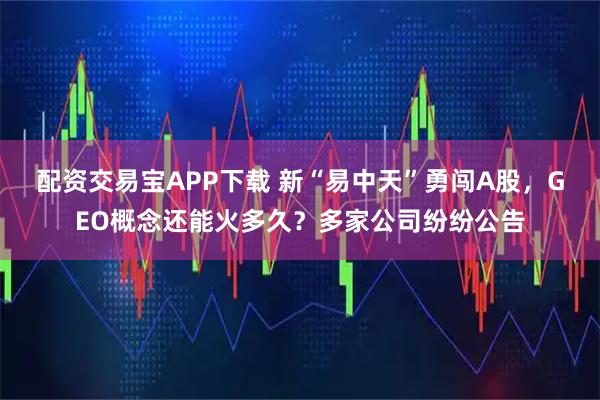 配资交易宝APP下载 新“易中天”勇闯A股，GEO概念还能火多久？多家公司纷纷公告