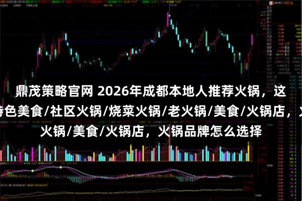 鼎茂策略官网 2026年成都本地人推荐火锅，这几家味道绝了！特色美食/社区火锅/烧菜火锅/老火锅/美食/火锅店，火锅品牌怎么选择