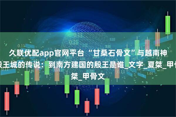 久联优配app官网平台 “甘桑石骨文”与越南神话殷王城的传说：到南方建国的殷王是谁_文字_夏桀_甲骨文