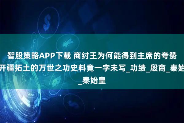 智股策略APP下载 商纣王为何能得到主席的夸赞？开疆拓土的万世之功史料竟一字未写_功绩_殷商_秦始皇