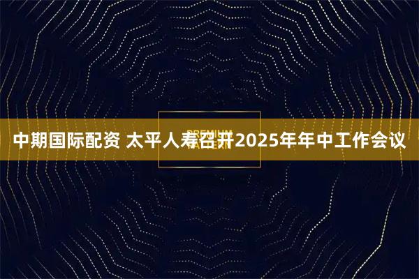 中期国际配资 太平人寿召开2025年年中工作会议