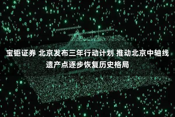 宝钜证券 北京发布三年行动计划 推动北京中轴线遗产点逐步恢复历史格局