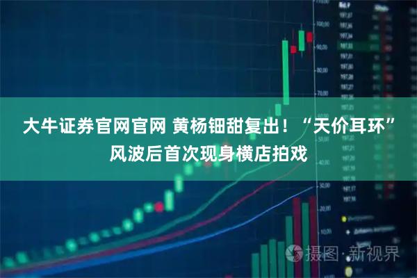 大牛证券官网官网 黄杨钿甜复出！“天价耳环”风波后首次现身横店拍戏