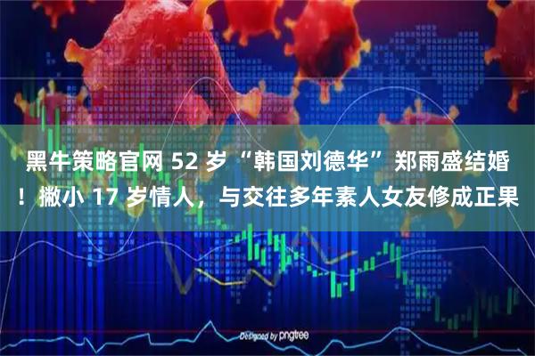 黑牛策略官网 52 岁 “韩国刘德华” 郑雨盛结婚！撇小 17 岁情人，与交往多年素人女友修成正果
