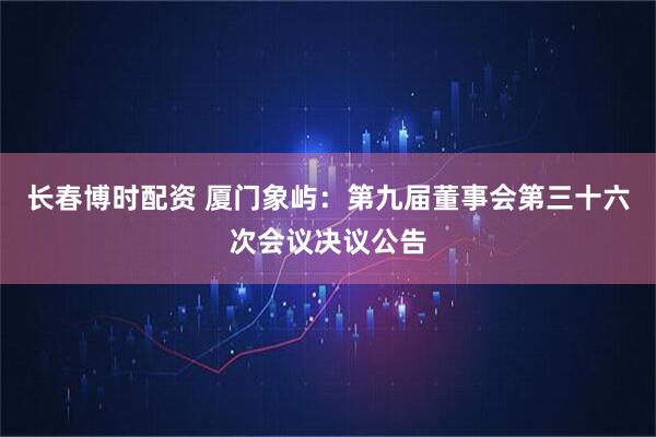 长春博时配资 厦门象屿：第九届董事会第三十六次会议决议公告
