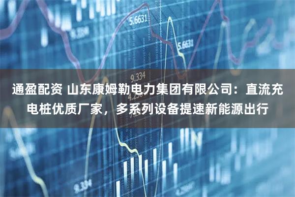 通盈配资 山东康姆勒电力集团有限公司：直流充电桩优质厂家，多系列设备提速新能源出行