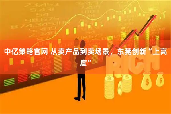中亿策略官网 从卖产品到卖场景，东莞创新“上高度”