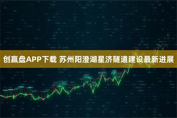 创赢盘APP下载 苏州阳澄湖星济隧道建设最新进展
